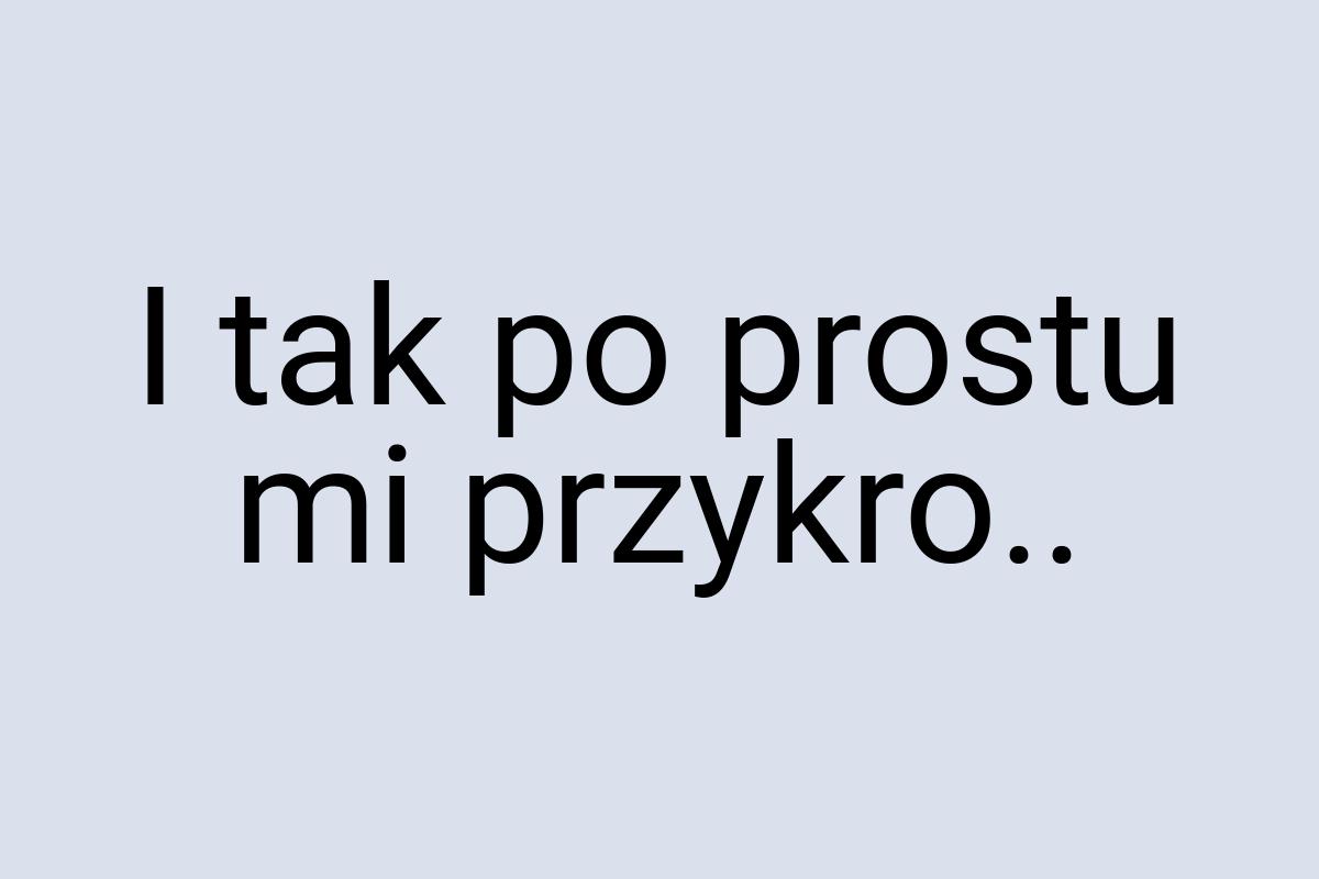 I tak po prostu mi przykro