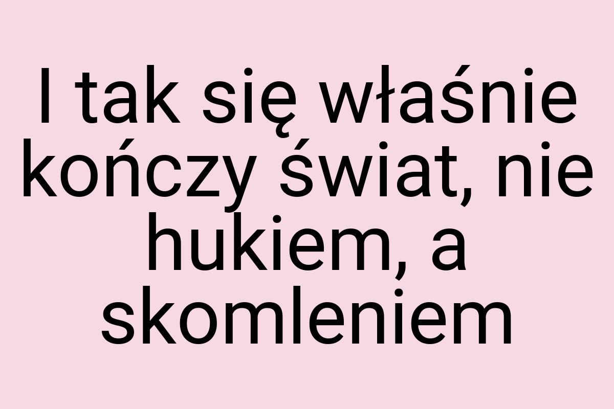 I tak się właśnie kończy świat, nie hukiem, a skomleniem