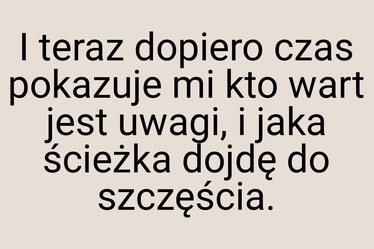 I teraz dopiero czas pokazuje mi kto wart jest uwagi, i