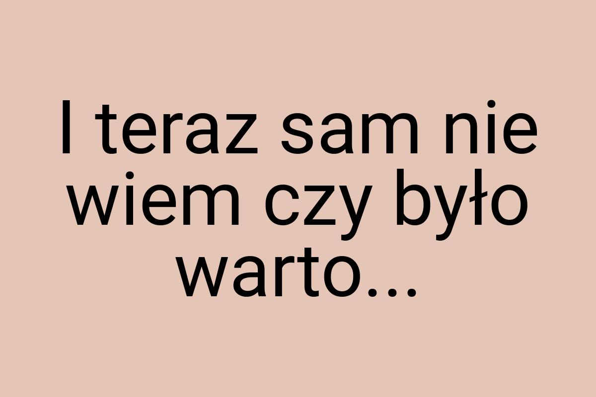 I teraz sam nie wiem czy było warto