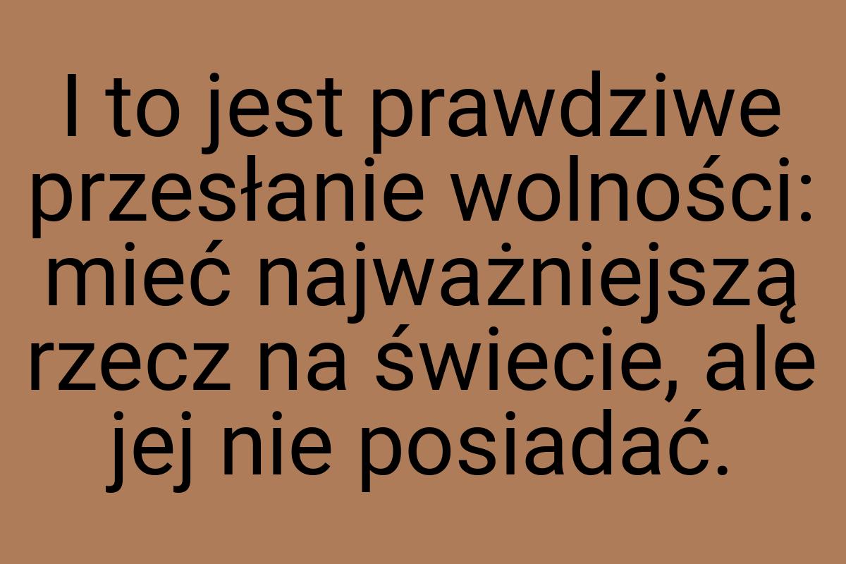 I to jest prawdziwe przesłanie wolności: mieć najważniejszą