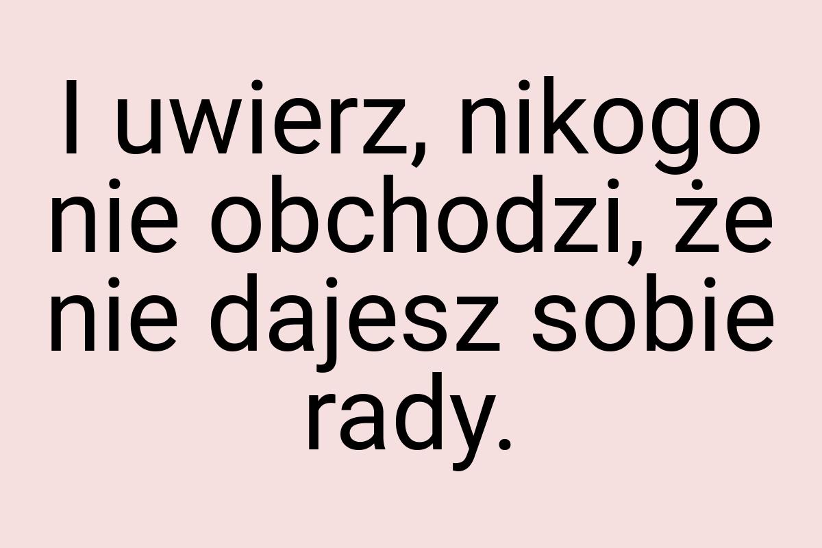 I uwierz, nikogo nie obchodzi, że nie dajesz sobie rady