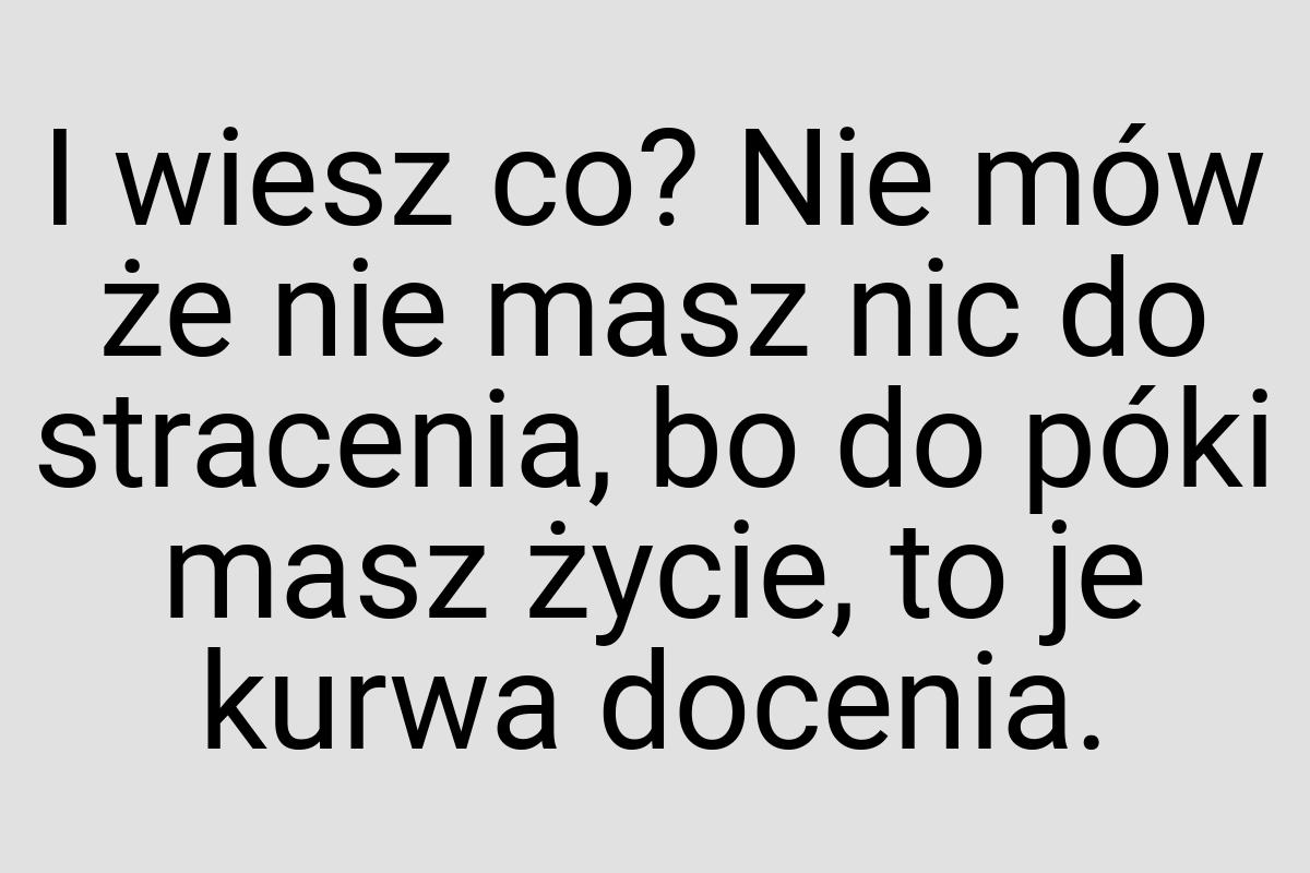 I wiesz co? Nie mów że nie masz nic do stracenia, bo do