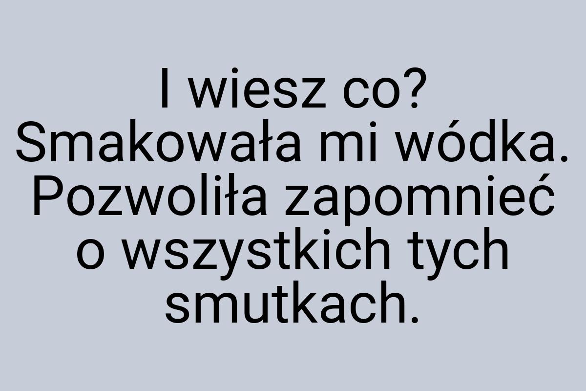 I wiesz co? Smakowała mi wódka. Pozwoliła zapomnieć o