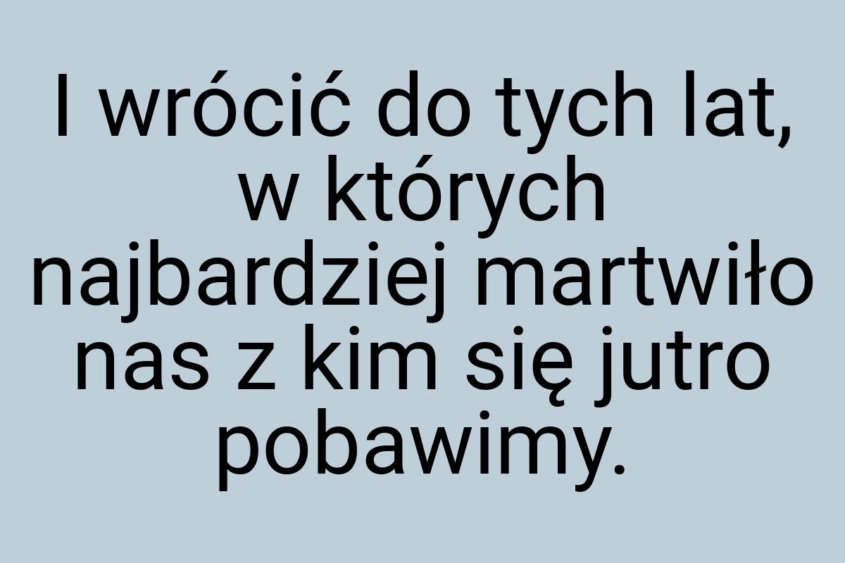 I wrócić do tych lat, w których najbardziej martwiło nas z