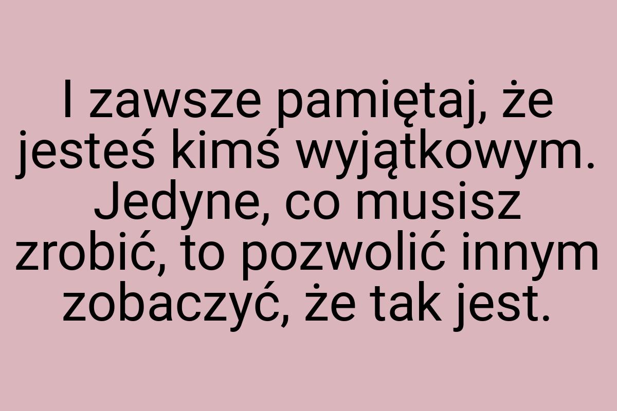 I zawsze pamiętaj, że jesteś kimś wyjątkowym. Jedyne, co