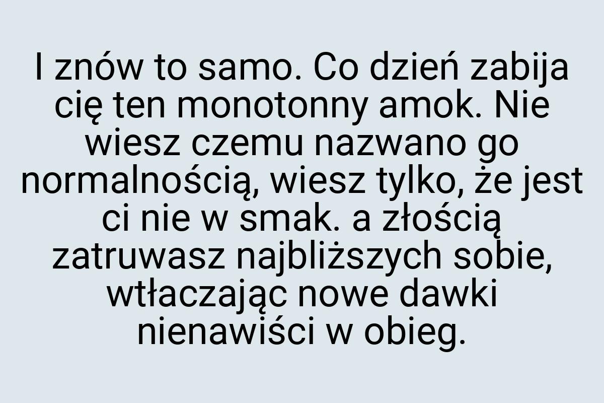 I znów to samo. Co dzień zabija cię ten monotonny amok. Nie