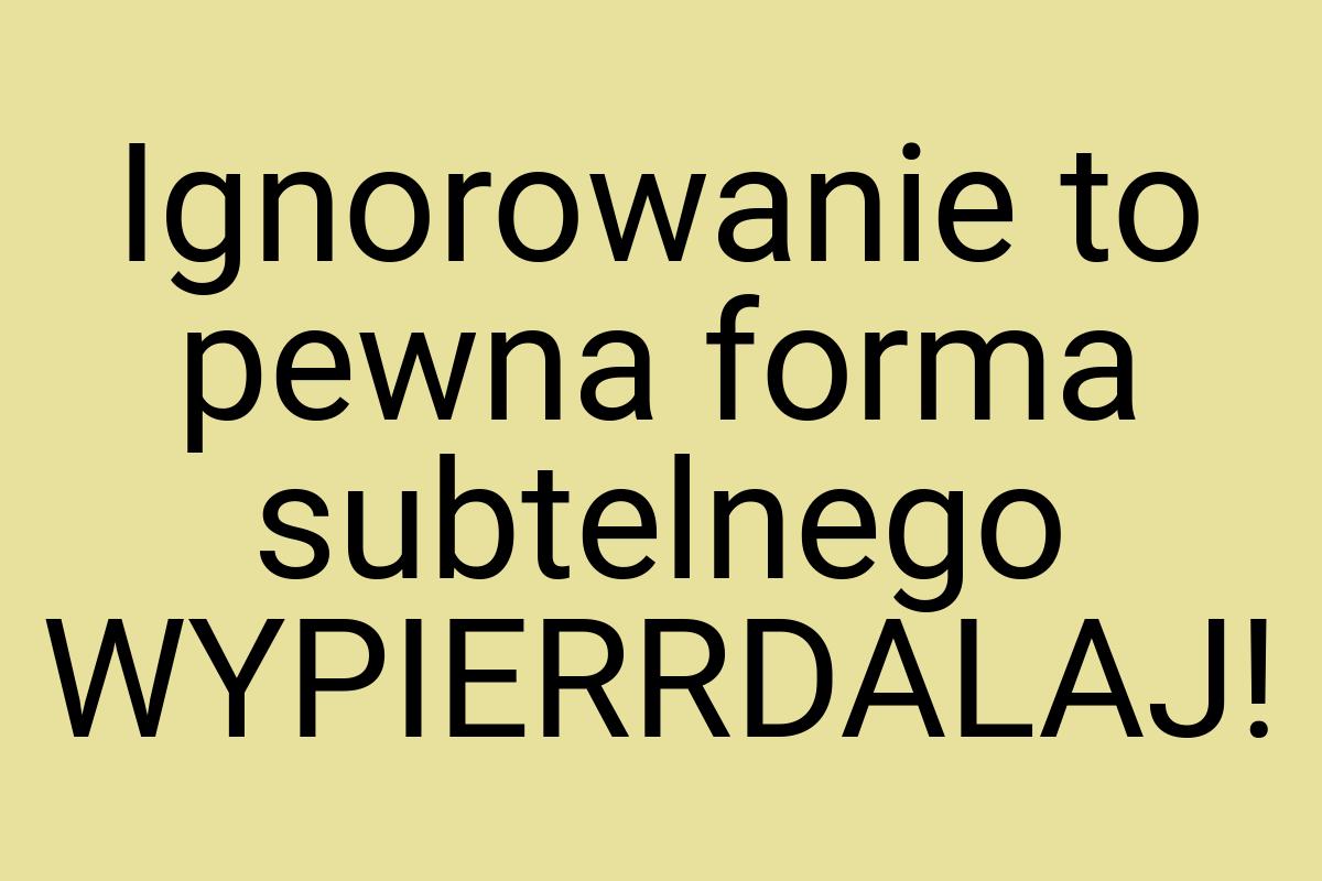 Ignorowanie to pewna forma subtelnego WYPIERRDALAJ