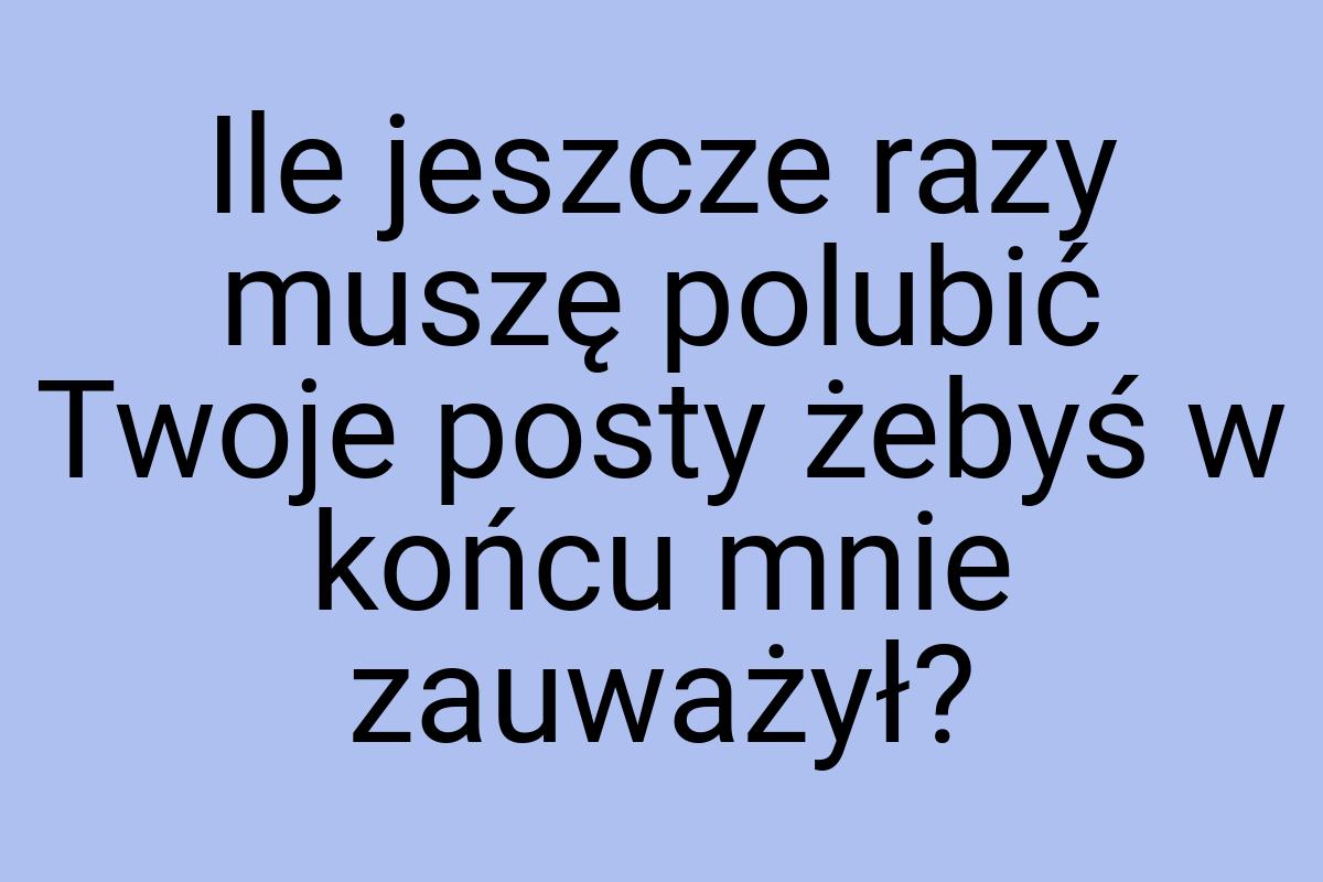 Ile jeszcze razy muszę polubić Twoje posty żebyś w końcu