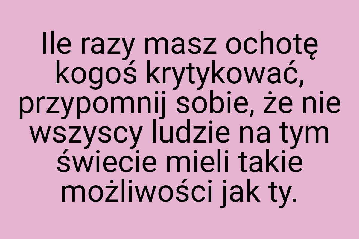 Ile razy masz ochotę kogoś krytykować, przypomnij sobie, że