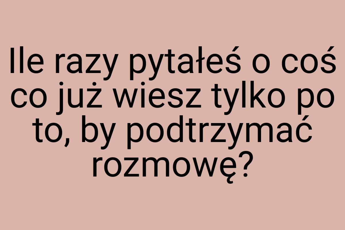 Ile razy pytałeś o coś co już wiesz tylko po to, by