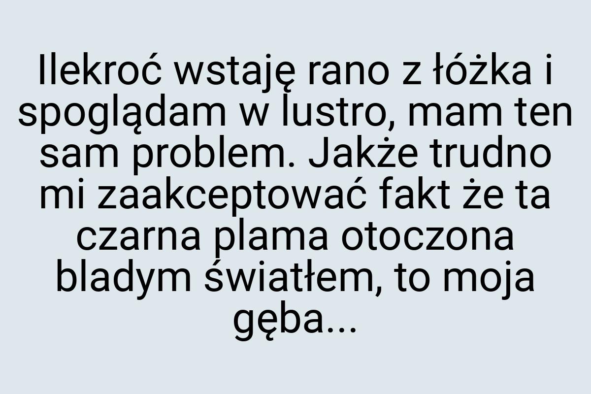 Ilekroć wstaję rano z łóżka i spoglądam w lustro, mam ten