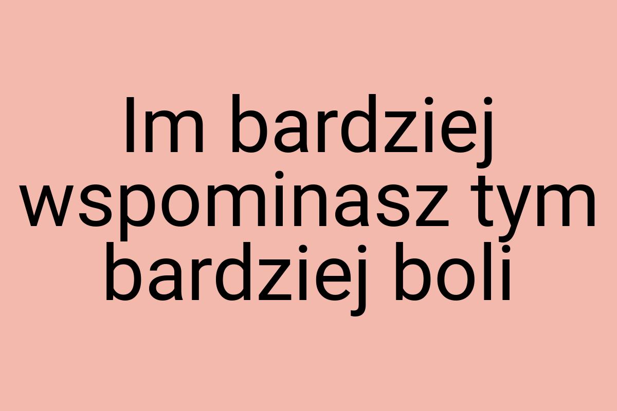 Im bardziej wspominasz tym bardziej boli