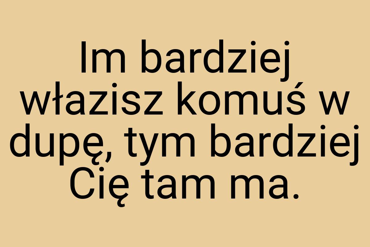 Im bardziej włazisz komuś w dupę, tym bardziej Cię tam ma