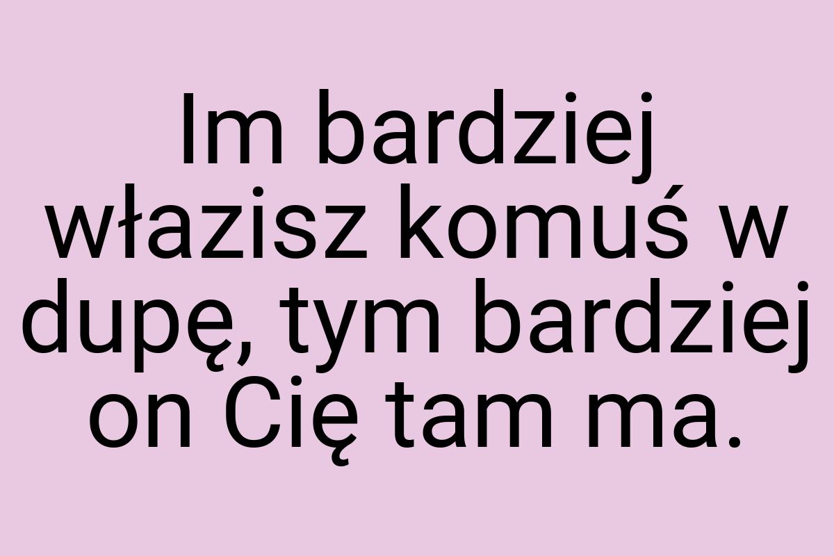 Im bardziej włazisz komuś w dupę, tym bardziej on Cię tam