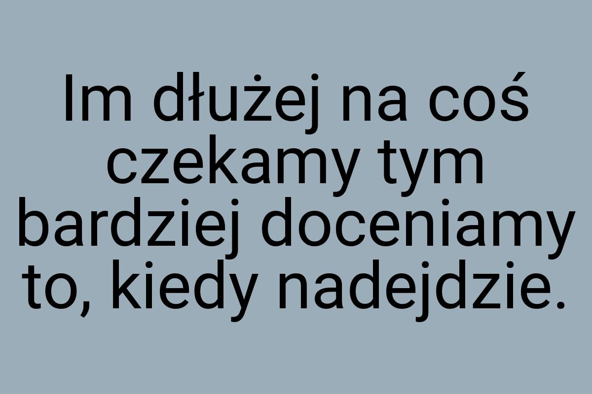 Im dłużej na coś czekamy tym bardziej doceniamy to, kiedy