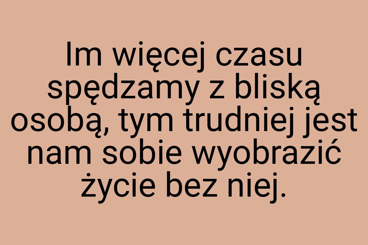 Im więcej czasu spędzamy z bliską osobą, tym trudniej jest