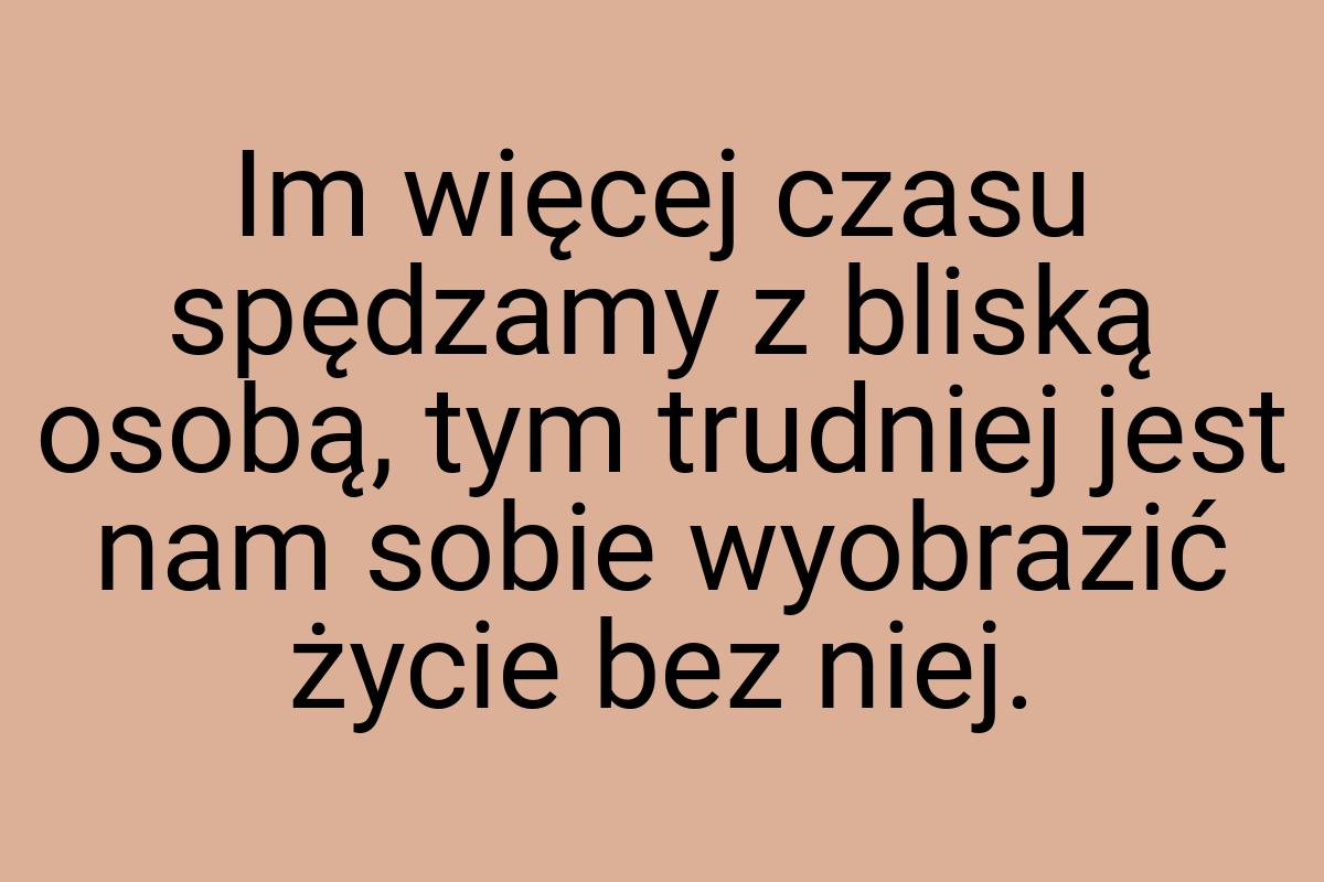Im więcej czasu spędzamy z bliską osobą, tym trudniej jest