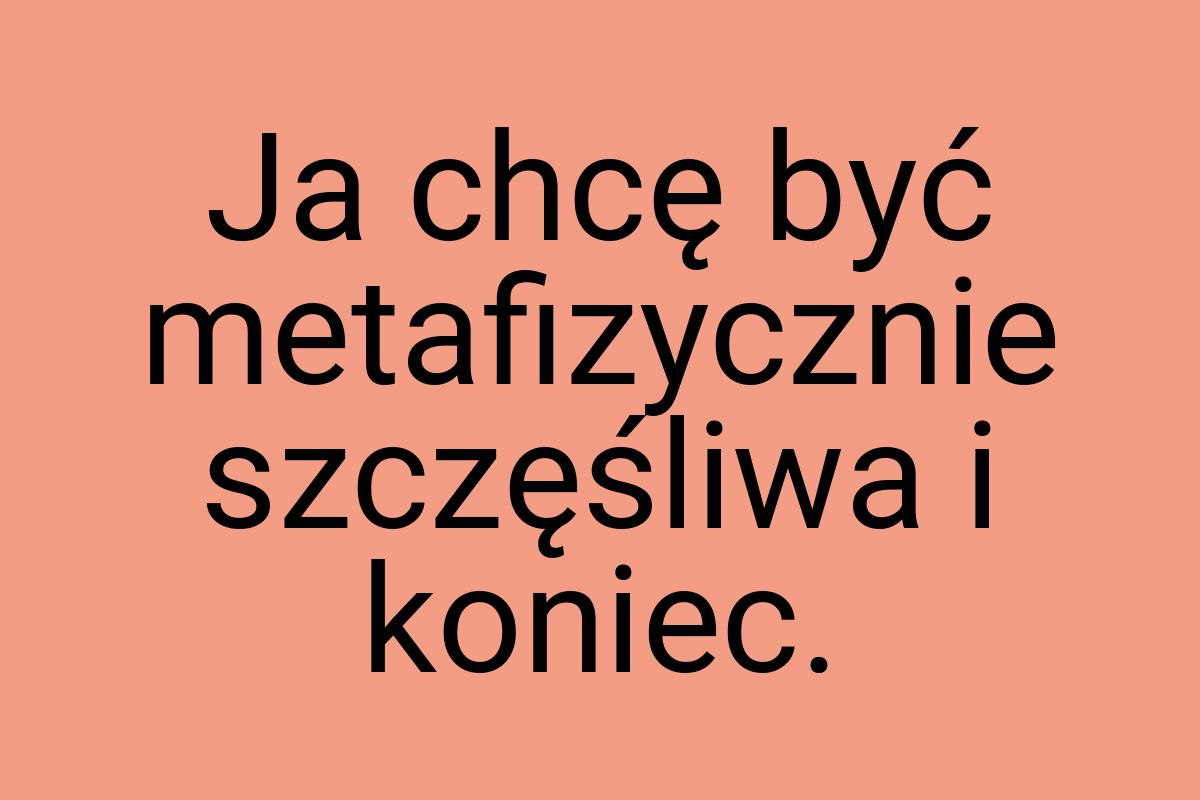 Ja chcę być metafizycznie szczęśliwa i koniec