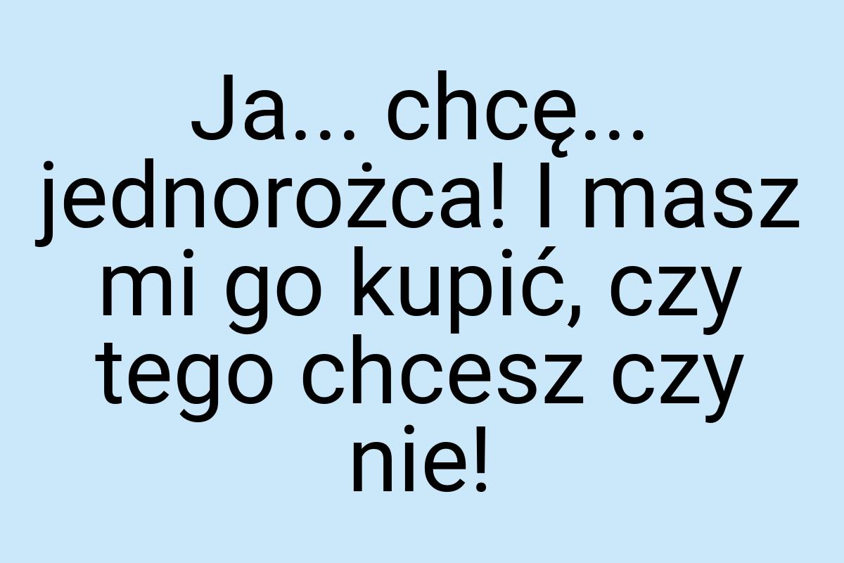 Ja... chcę... jednorożca! I masz mi go kupić, czy tego