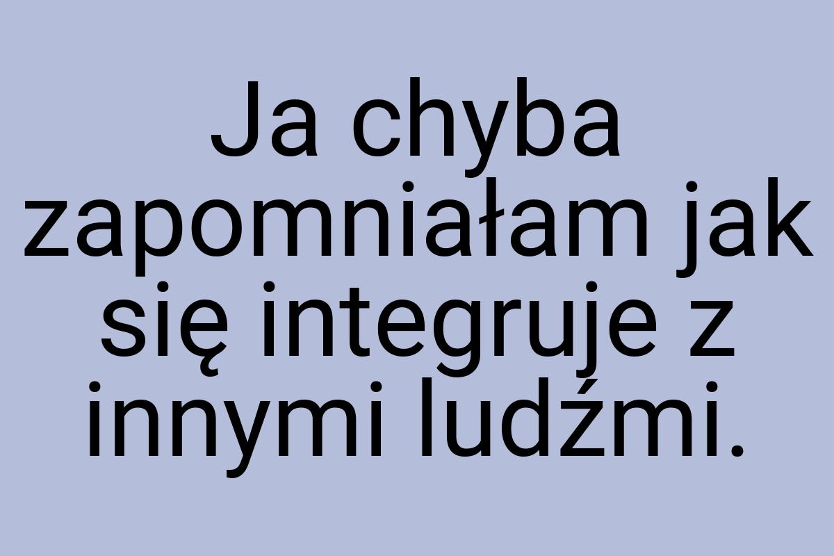 Ja chyba zapomniałam jak się integruje z innymi ludźmi