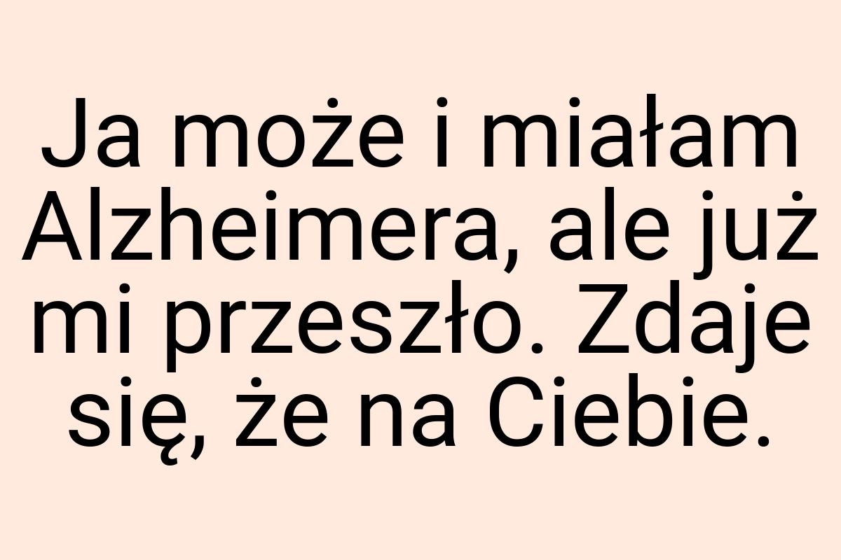 Ja może i miałam Alzheimera, ale już mi przeszło. Zdaje