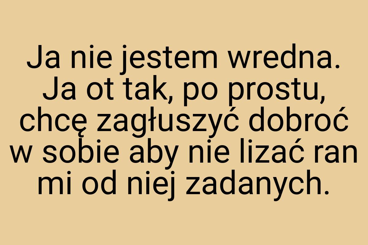 Ja nie jestem wredna. Ja ot tak, po prostu, chcę zagłuszyć