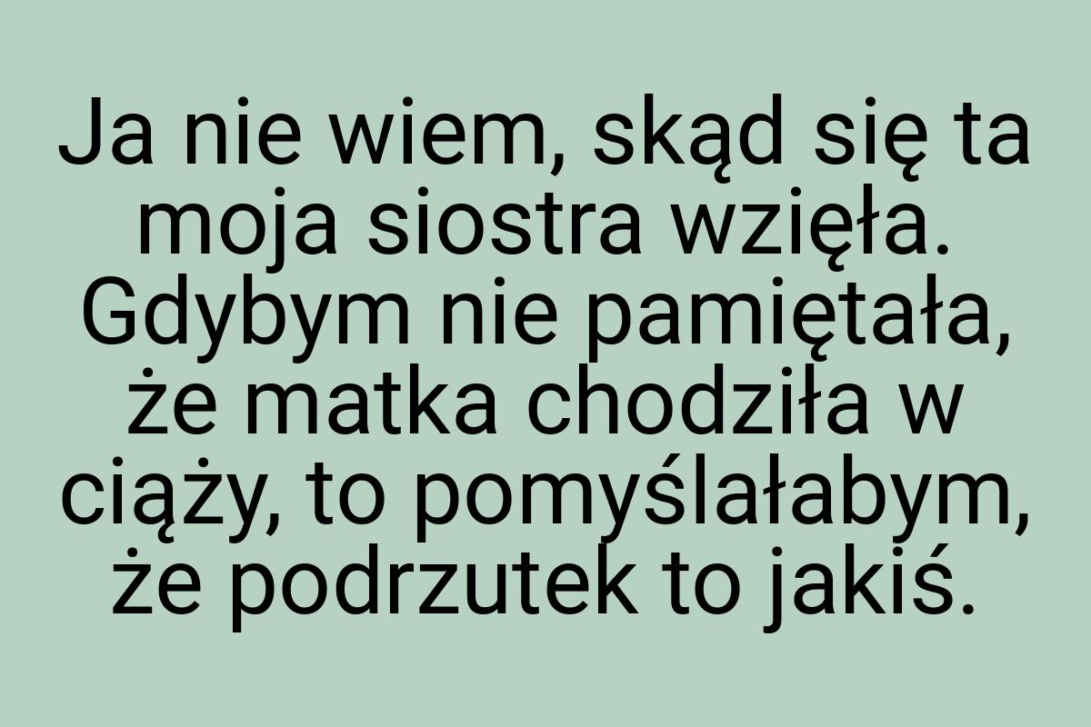 Ja nie wiem, skąd się ta moja siostra wzięła. Gdybym nie