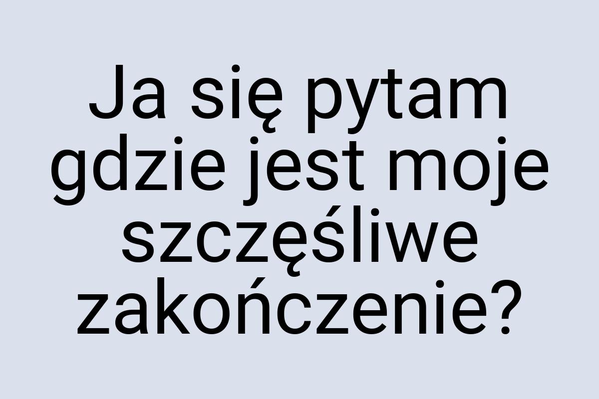 Ja się pytam gdzie jest moje szczęśliwe zakończenie