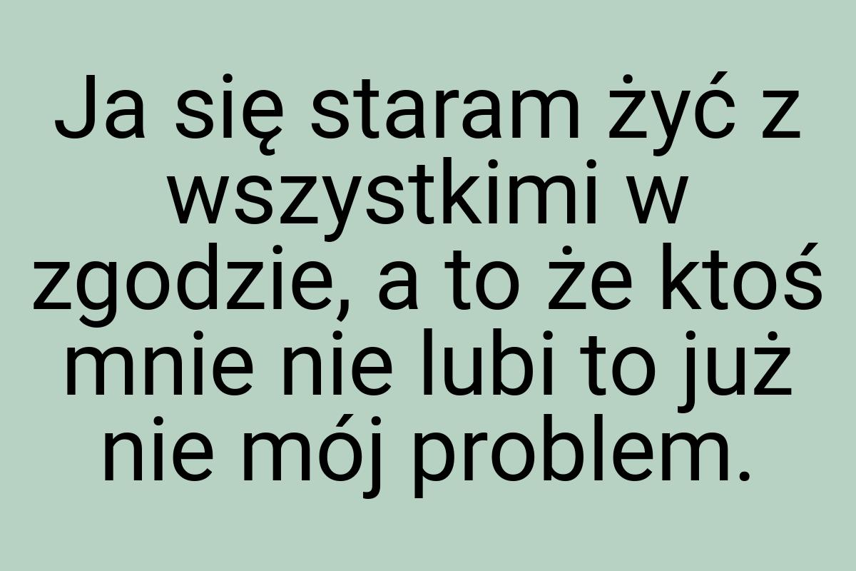 Ja się staram żyć z wszystkimi w zgodzie, a to że ktoś mnie