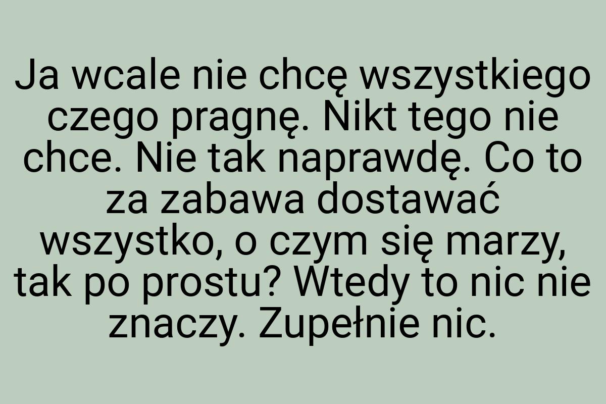 Ja wcale nie chcę wszystkiego czego pragnę. Nikt tego nie