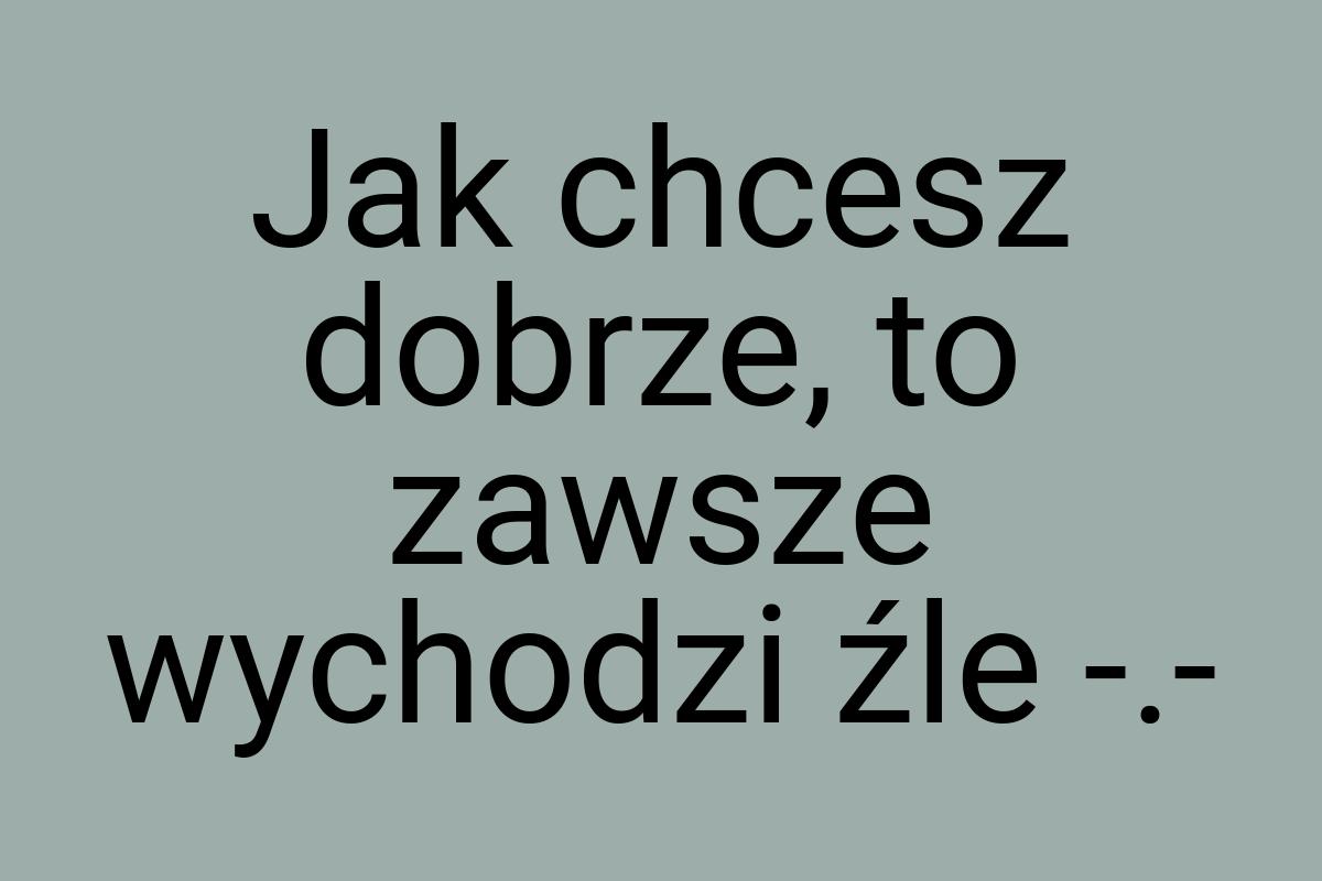 Jak chcesz dobrze, to zawsze wychodzi źle