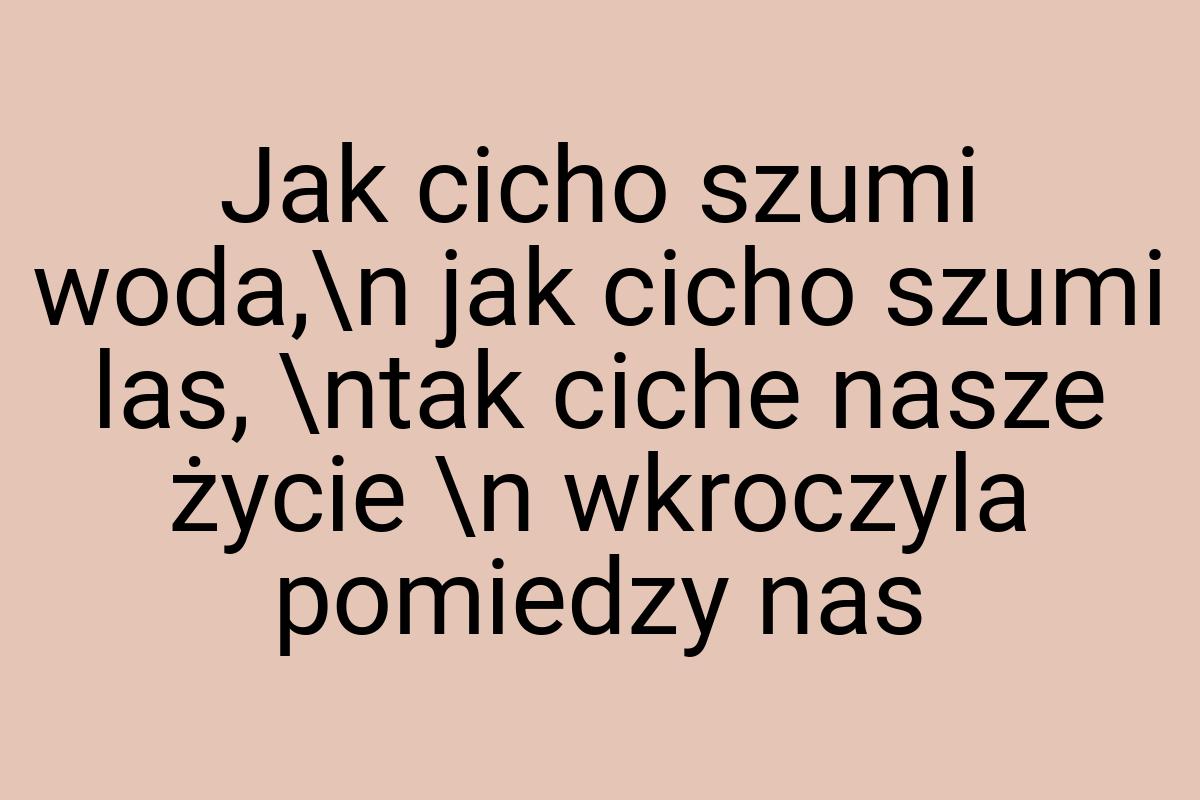 Jak cicho szumi woda,\n jak cicho szumi las, \ntak ciche