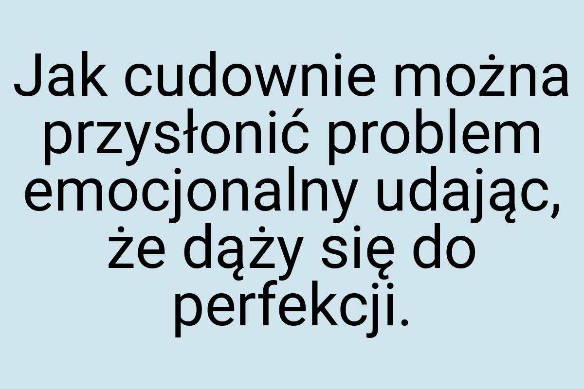 Jak cudownie można przysłonić problem emocjonalny udając