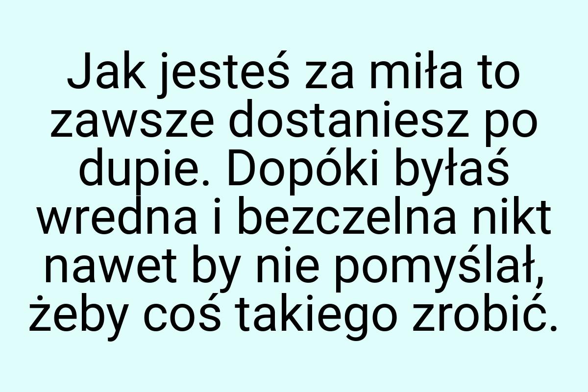 Jak jesteś za miła to zawsze dostaniesz po dupie. Dopóki