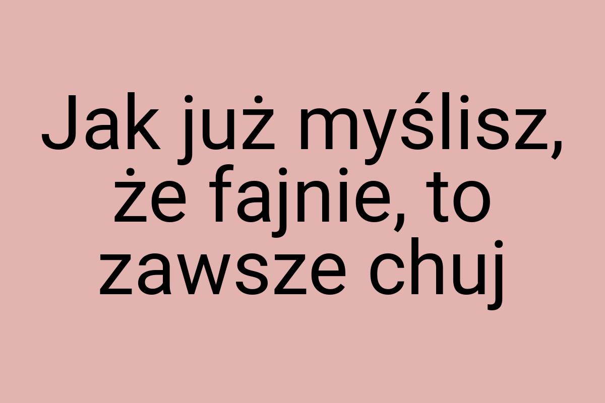 Jak już myślisz, że fajnie, to zawsze chuj