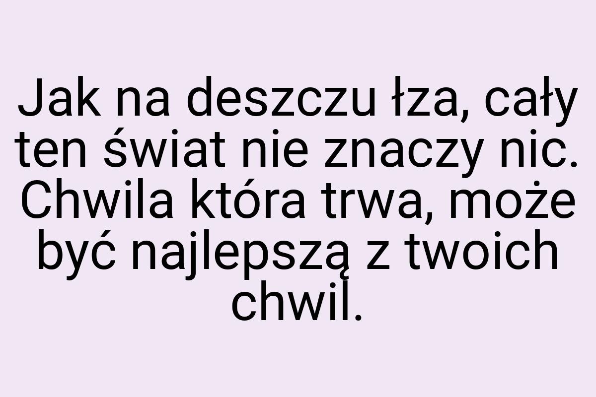 Jak na deszczu łza, cały ten świat nie znaczy nic. Chwila