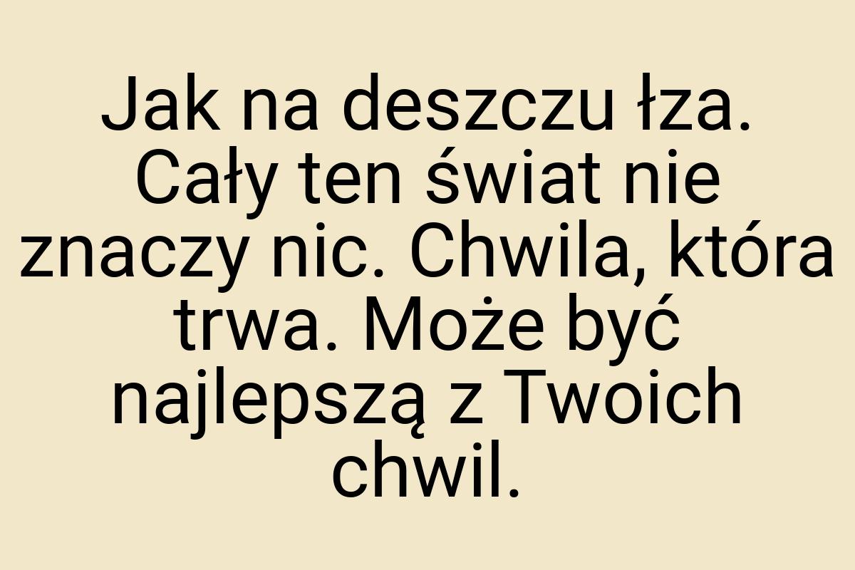 Jak na deszczu łza. Cały ten świat nie znaczy nic. Chwila