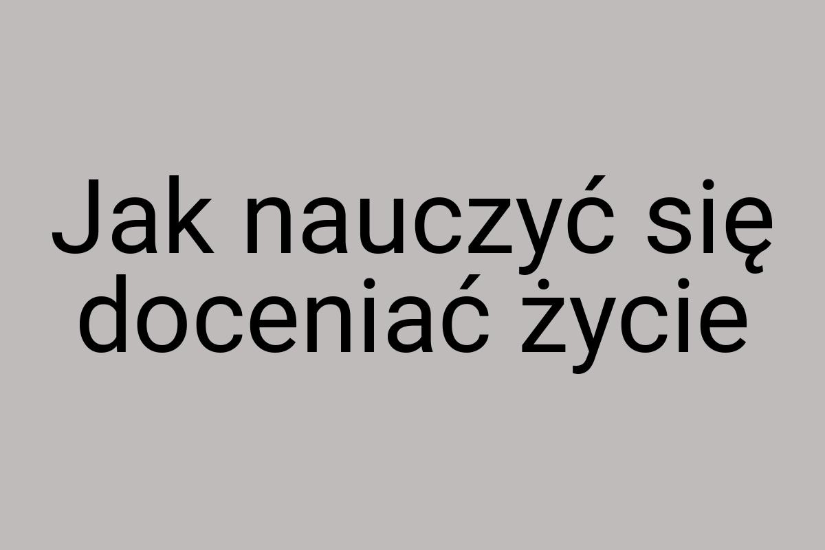 Jak nauczyć się doceniać życie