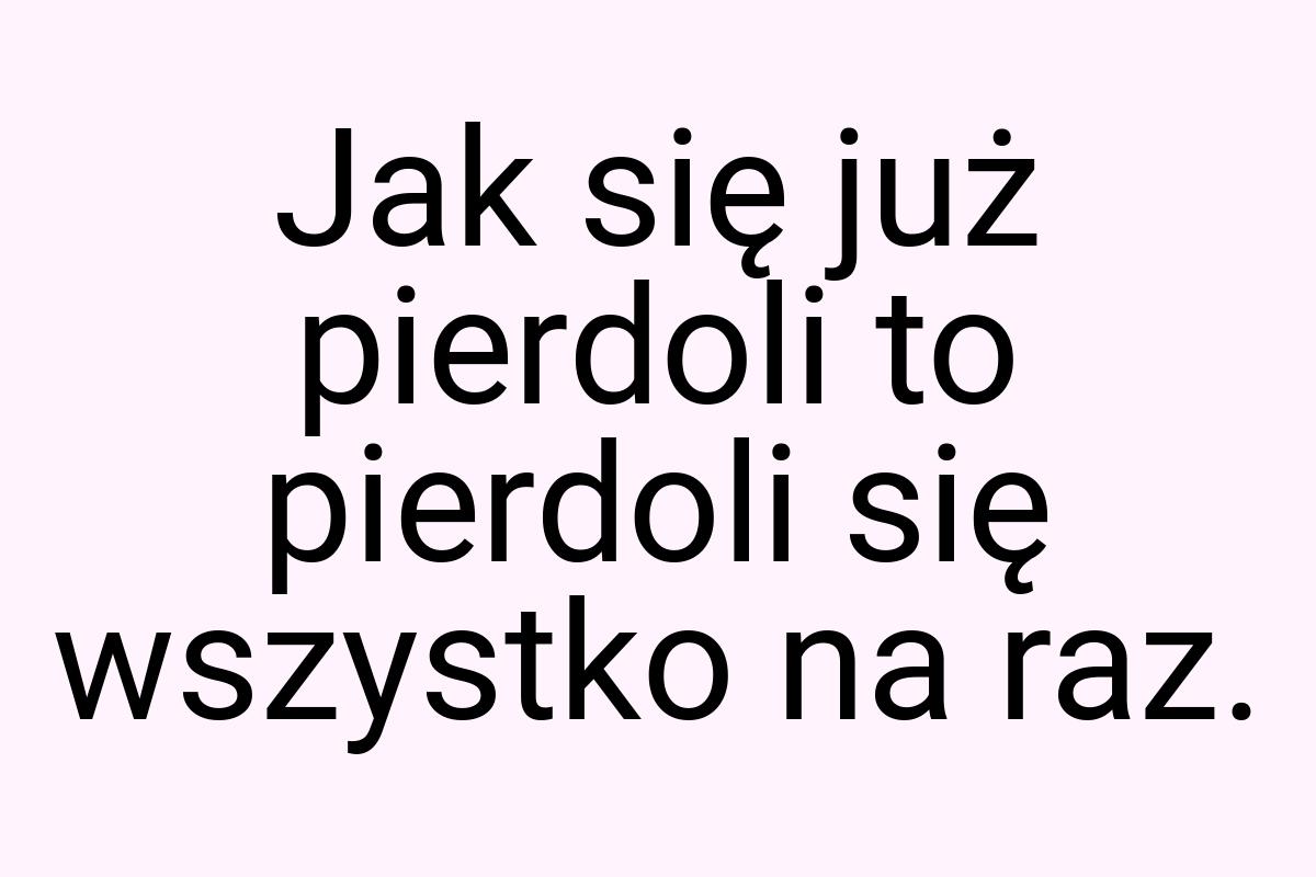 Jak się już pierdoli to pierdoli się wszystko na raz