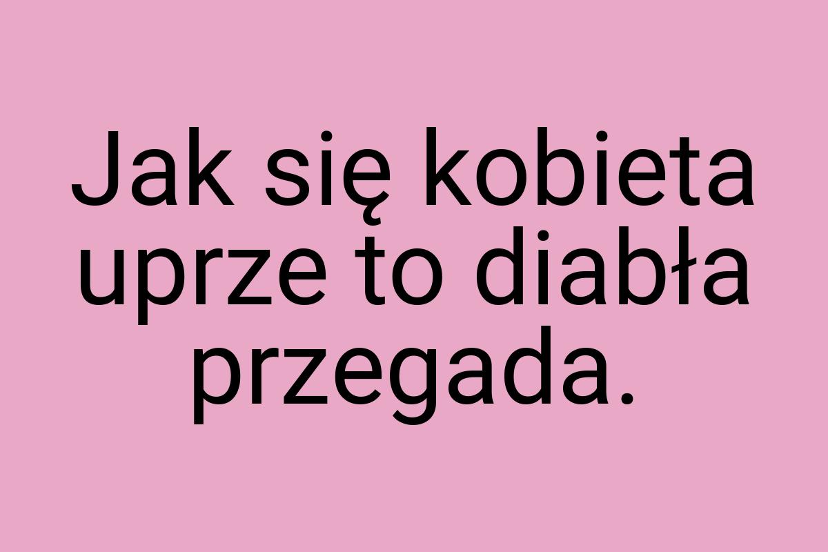 Jak się kobieta uprze to diabła przegada