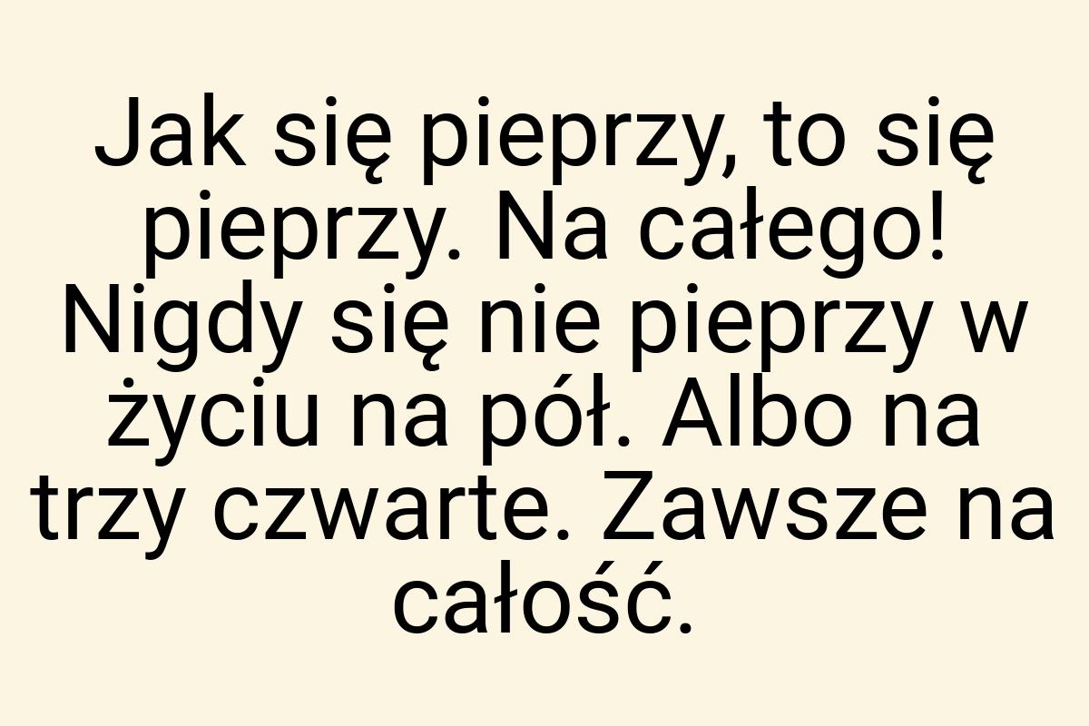 Jak się pieprzy, to się pieprzy. Na całego! Nigdy się nie