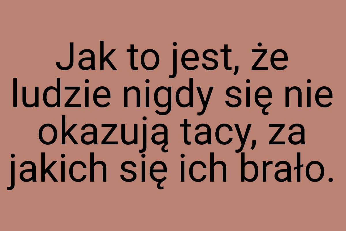 Jak to jest, że ludzie nigdy się nie okazują tacy, za