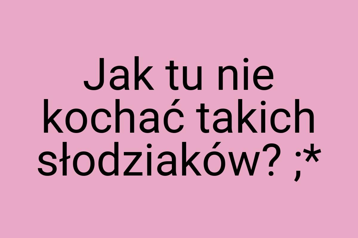 Jak tu nie kochać takich słodziaków