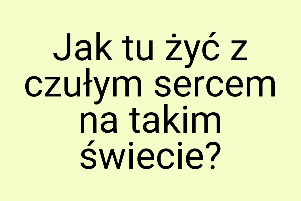 Jak tu żyć z czułym sercem na takim świecie