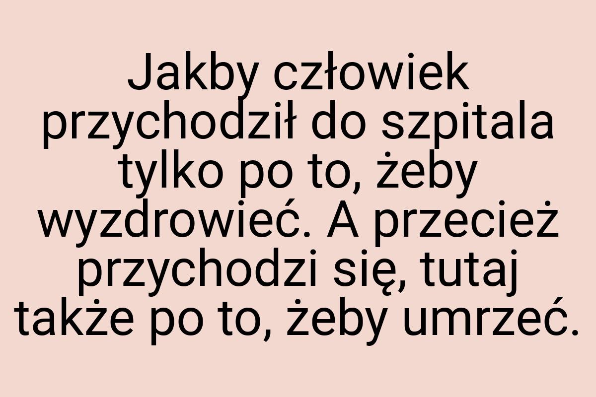 Jakby człowiek przychodził do szpitala tylko po to, żeby