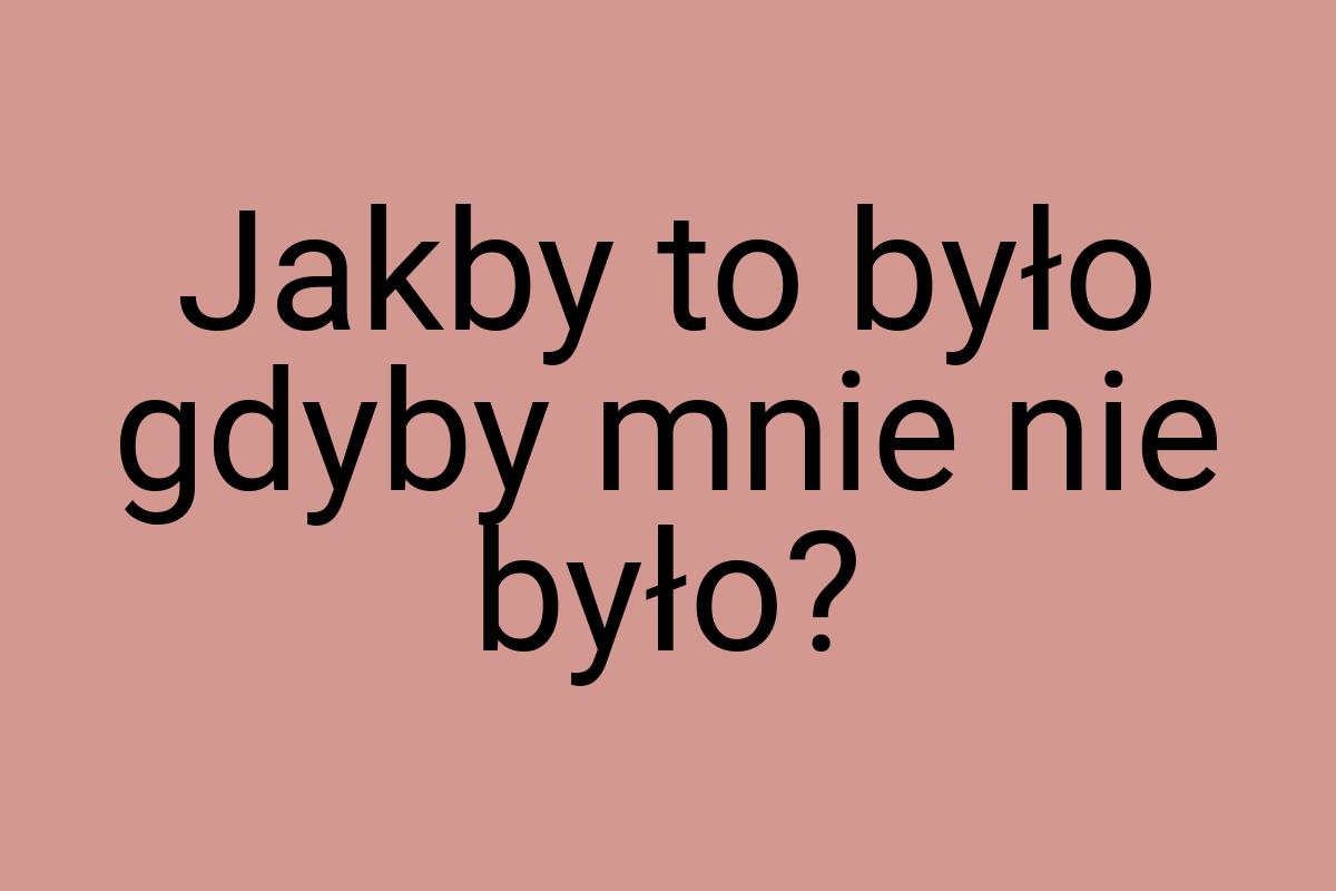 Jakby to było gdyby mnie nie było