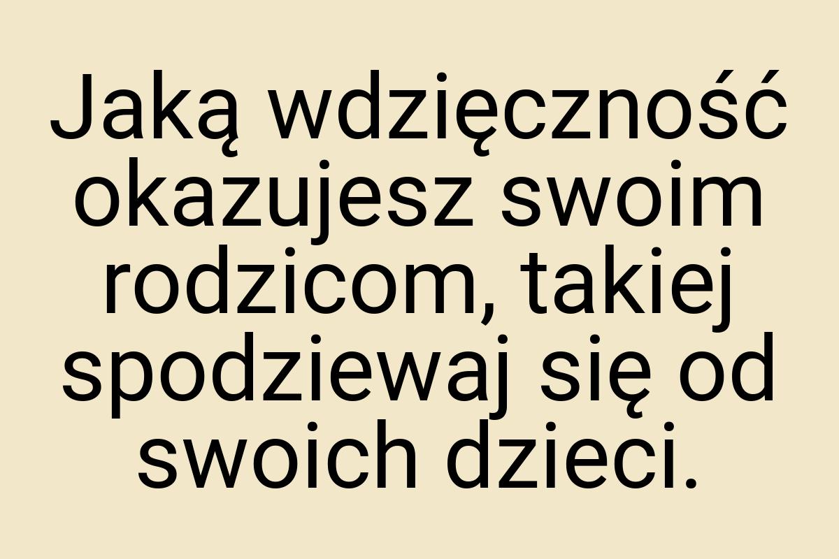 Jaką wdzięczność okazujesz swoim rodzicom, takiej