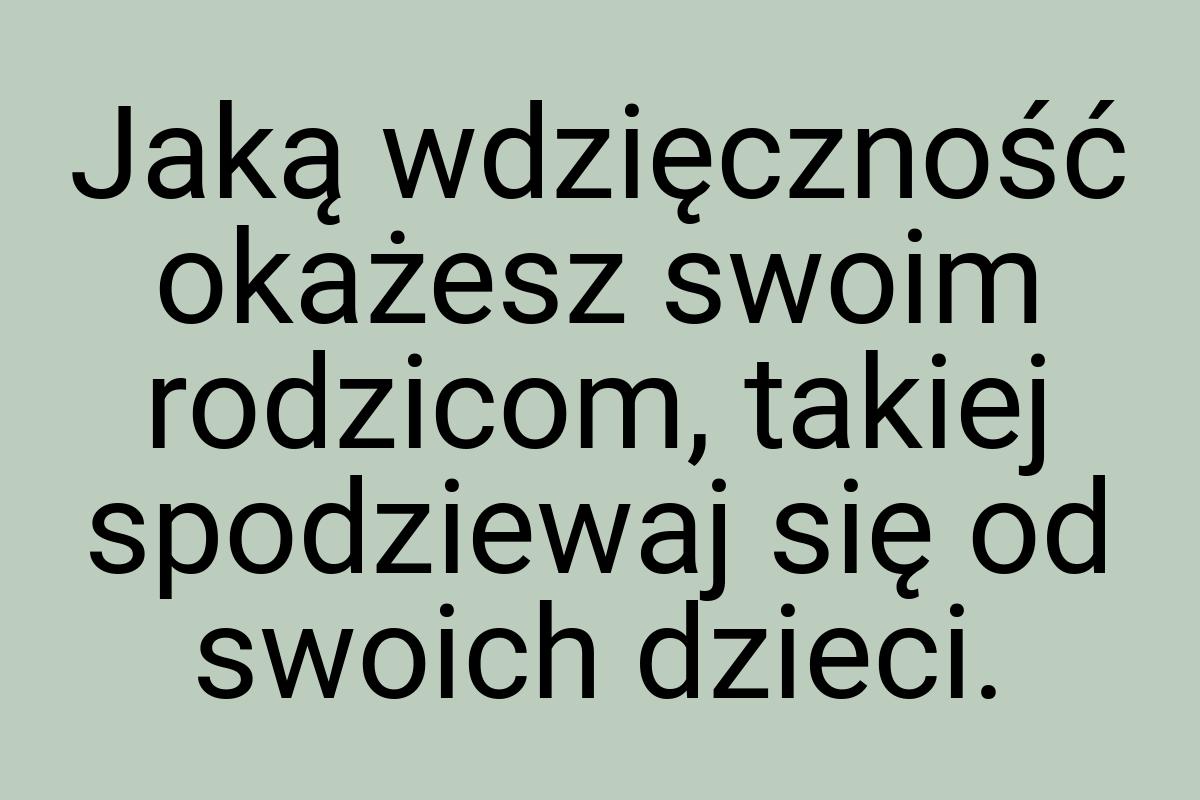 Jaką wdzięczność okażesz swoim rodzicom, takiej spodziewaj