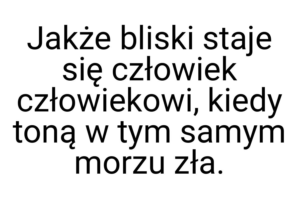 Jakże bliski staje się człowiek człowiekowi, kiedy toną w